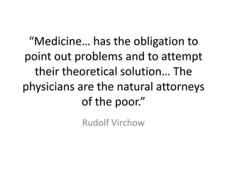 “Medicine… has the obligation to
point out problems and to attempt
  their theoretical solution… The
physicians are the natural attorneys
            of the poor.”
           Rudolf Virchow
 