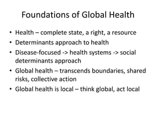 Foundations of Global Health
• Health – complete state, a right, a resource
• Determinants approach to health
• Disease-focused -> health systems -> social
  determinants approach
• Global health – transcends boundaries, shared
  risks, collective action
• Global health is local – think global, act local
 