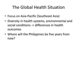 The Global Health Situation
• Focus on Asia-Pacific (Southeast Asia)
• Diversity in health systems, environmental and
  social conditions -> differences in health
  outcomes
• Where will the Philippines be five years from
  now?
 