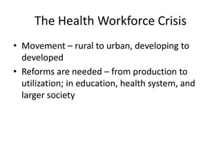 The Health Workforce Crisis
• Movement – rural to urban, developing to
  developed
• Reforms are needed – from production to
  utilization; in education, health system, and
  larger society
 