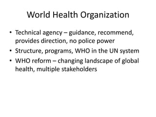 World Health Organization
• Technical agency – guidance, recommend,
  provides direction, no police power
• Structure, programs, WHO in the UN system
• WHO reform – changing landscape of global
  health, multiple stakeholders
 