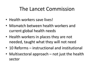 The Lancet Commission
• Health workers save lives!
• Mismatch between health workers and
  current global health needs
• Health workers in places they are not
  needed, taught what they will not need
• 10 Reforms – instructional and institutional
• Multisectoral approach – not just the health
  sector
 