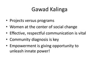 Gawad Kalinga
•   Projects versus programs
•   Women at the center of social change
•   Effective, respectful communication is vital
•   Community diagnosis is key
•   Empowerment is giving opportunity to
    unleash innate power!
 