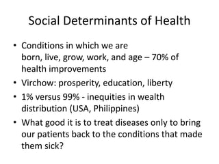 Social Determinants of Health
• Conditions in which we are
  born, live, grow, work, and age – 70% of
  health improvements
• Virchow: prosperity, education, liberty
• 1% versus 99% - inequities in wealth
  distribution (USA, Philippines)
• What good it is to treat diseases only to bring
  our patients back to the conditions that made
  them sick?
 