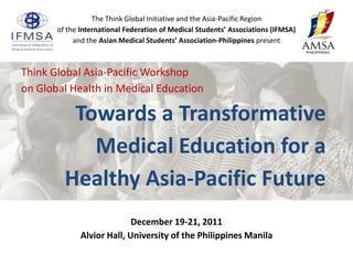 The Think Global Initiative and the Asia-Pacific Region
       of the International Federation of Medical Students’ Associations (IFMSA)
            and the Asian Medical Students’ Association-Philippines present



Think Global Asia-Pacific Workshop
on Global Health in Medical Education

          Towards a Transformative
            Medical Education for a
         Healthy Asia-Pacific Future
                            December 19-21, 2011
              Alvior Hall, University of the Philippines Manila
 
