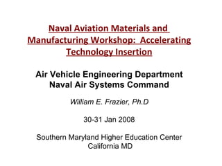 Naval Aviation Materials and  Manufacturing Workshop:  Accelerating Technology Insertion Air Vehicle Engineering Department Naval Air Systems Command William E. Frazier, Ph.D 30-31 Jan 2008 Southern Maryland Higher Education Center  California MD 