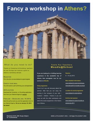 Fancy a workshop in Athens?




 What do you need to do?                                                          Tools For Teachers

Th ank s to C o meni us & G ru ndtv i g, te ac h e rs
                                                                                 Moodle@School
al l ov er E ur op e c a n rec ei v e a g r ant t o
att en d a wo rk s hop a b roa d.                                                                      Session
                                                         If you are looking for a thrilling learning
                                                         experience in the wonderful city of           8 – 15 July 2012
R E GI S T E R
                                                         Athens, then preregister now for our
Fill in the form at www.letslearnit.org/en/register
                                                         seminar on Moodle.                            More detailed information

C HE C K   Y O U R M AI L                                                                              www.letslearnit.org/en/workshops-

You will receive a pdf confirming your preregistration   Daily programme                               international/510-moodle-at-school

                                                         From 9 to 5 you will obviously attend the
A P P LI C AT I O N                                      seminar. After that you can enjoy the         Location & social programme
Download the Comenius– or Grundtvig application
                                                         evening in the company of your wife /         www.letslearnit.org/en/athens
form from your National Agency’s website
                                                         husband / children / friends or you can

                                                         hang out with the other participants and      Archive last session
F IN AL I ZE – D E AD L I NE J AN . 16 2012
Send the pdf we sent you and the application form to     attend the social programme in the historic   www.letslearnit.org/en/moodle-at-

you National Agency. Do so on January 16, 2012           city of Athens.                               school-july-2011
the latest!




      Rijselstraat 16/101, 8200 Bruges, Belgium                                  WWW.LETSLEARNIT.ORG – INFO@LETSLEARNIT.ORG
      Tel +32 485 600 602
 