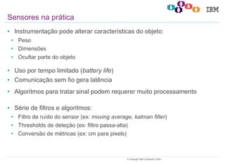 12© Copyright IBM Corporation 2020.
• Instrumentação pode alterar características do objeto:
• Peso
• Dimensões
• Ocultar parte do objeto
• Uso por tempo limitado (battery life)
• Comunicação sem fio gera latência
• Algoritmos para tratar sinal podem requerer muito processamento
• Série de filtros e algoritmos:
• Filtro de ruído do sensor (ex: moving average, kalman filter)
• Thresholds de deteção (ex: filtro passa-alta)
• Conversão de métricas (ex: cm para pixels)
Sensores na prática
 