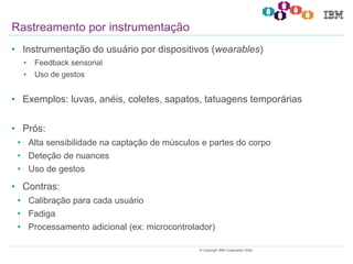 16© Copyright IBM Corporation 2020.
• Instrumentação do usuário por dispositivos (wearables)
• Feedback sensorial
• Uso de gestos
• Exemplos: luvas, anéis, coletes, sapatos, tatuagens temporárias
• Prós:
• Alta sensibilidade na captação de músculos e partes do corpo
• Deteção de nuances
• Uso de gestos
• Contras:
• Calibração para cada usuário
• Fadiga
• Processamento adicional (ex: microcontrolador)
Rastreamento por instrumentação
 