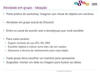 20© Copyright IBM Corporation 2020.
• Parte prática do workshop: imaginar uso virtual de objetos em cenários
• Atividade em grupo (canal do Discord)
• Entre no canal de acordo com o tema/grupo que você escolher
• Para cada cenário:
• Sugerir contexto de uso (RV, RA, RM)
• Escolher objetos e indicar como eles vão ser usados
• Descrever a técnica de rastreamento para cada objeto
• Cada grupo deve escolher um membro para apresentar
• Sugestão: montar um slide ou imagem para ilustrar as idéias
Atividade em grupo - Ideação
 