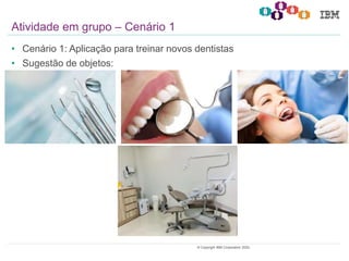 21© Copyright IBM Corporation 2020.
• Cenário 1: Aplicação para treinar novos dentistas
• Sugestão de objetos:
Atividade em grupo – Cenário 1
 