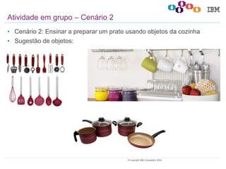 22© Copyright IBM Corporation 2020.
• Cenário 2: Ensinar a preparar um prato usando objetos da cozinha
• Sugestão de objetos:
Atividade em grupo – Cenário 2
 