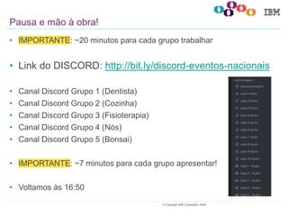 26© Copyright IBM Corporation 2020.
• IMPORTANTE: ~20 minutos para cada grupo trabalhar
• Link do DISCORD: http://bit.ly/discord-eventos-nacionais
• Canal Discord Grupo 1 (Dentista)
• Canal Discord Grupo 2 (Cozinha)
• Canal Discord Grupo 3 (Fisioterapia)
• Canal Discord Grupo 4 (Nós)
• Canal Discord Grupo 5 (Bonsai)
• IMPORTANTE: ~7 minutos para cada grupo apresentar!
• Voltamos às 16:50
Pausa e mão à obra!
 