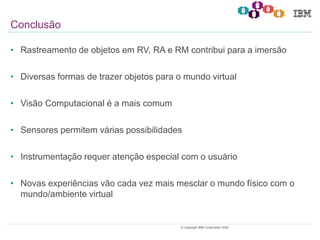 29© Copyright IBM Corporation 2020.
Conclusão
• Rastreamento de objetos em RV, RA e RM contribui para a imersão
• Diversas formas de trazer objetos para o mundo virtual
• Visão Computacional é a mais comum
• Sensores permitem várias possibilidades
• Instrumentação requer atenção especial com o usuário
• Novas experiências vão cada vez mais mesclar o mundo físico com o
mundo/ambiente virtual
 