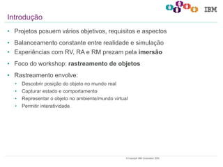 3© Copyright IBM Corporation 2020.
• Projetos posuem vários objetivos, requisitos e aspectos
• Balanceamento constante entre realidade e simulação
• Experiências com RV, RA e RM prezam pela imersão
• Foco do workshop: rastreamento de objetos
• Rastreamento envolve:
• Descobrir posição do objeto no mundo real
• Capturar estado e comportamento
• Representar o objeto no ambiente/mundo virtual
• Permitir interatividade
Introdução
 