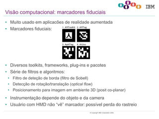 7© Copyright IBM Corporation 2020.
• Muito usado em aplicacões de realidade aumentada
• Marcadores fiduciais:
• Diversos toolkits, frameworks, plug-ins e pacotes
• Série de filtros e algoritmos:
• Filtro de deteção de borda (filtro de Sobell)
• Detecção de rotação/translação (optical flow)
• Posicionamento para imagem em ambiente 3D (posit co-planar)
• Instrumentação depende do objeto e da camera
• Usuário com HMD não “vê” marcador: possível perda do rastreio
Visão computacional: marcadores fiduciais
 