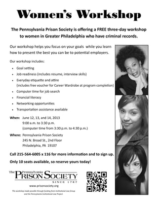 Women’s Workshop
The Pennsylvania Prison Society is offering a FREE three-day workshop
to women in Greater Philadelphia who have criminal records.
Our workshop helps you focus on your goals while you learn
how to present the best you can be to potential employers.
Our workshop includes:
 Goal setting
 Job readiness (includes resume, interview skills)
 Everyday etiquette and attire
(includes free voucher for Career Wardrobe at program completion)
 Computer time for job search
 Financial literacy
 Networking opportunities
 Transportation assistance available
When: June 12, 13, and 14, 2013
9:00 a.m. to 3:30 p.m.
(computer time from 3:30 p.m. to 4:30 p.m.)
Where: Pennsylvania Prison Society
245 N. Broad St., 2nd Floor
Philadelphia, PA 19107
Call 215-564-6005 x 116 for more information and to sign up.
Only 10 seats available, so reserve yours today!
This workshop made possible through funding from Institutional Law Group
and the Pennsylvania Institutional Law Project.
www.prisonsociety.org
 