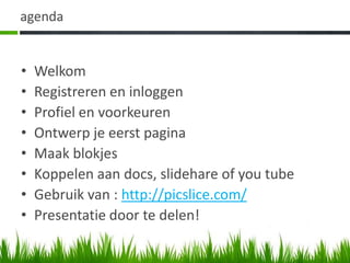 agenda


•   Welkom
•   Registreren en inloggen
•   Profiel en voorkeuren
•   Ontwerp je eerst pagina
•   Maak blokjes
•   Koppelen aan docs, slidehare of you tube
•   Gebruik van : http://picslice.com/
•   Presentatie door te delen!
 