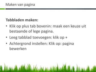Maken van pagina


Tabbladen maken:
• Klik op plus tab bovenin: maak een keuze uit
  bestaande of lege pagina.
• Leeg tabblad toevoegen: klik op +
• Achtergrond instellen: Klik op: pagina
  bewerken
 