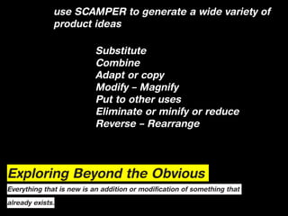use SCAMPER to generate a wide variety of
              product ideas

                          Substitute
                          Combine
                          Adapt or copy
                          Modify – Magnify
                          Put to other uses
                          Eliminate or minify or reduce
                          Reverse – Rearrange




Exploring Beyond the Obvious
Everything that is new is an addition or modification of something that

already exists.
 
