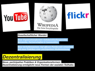 Gesellschaftlicher Wandel:

             Neue Organisationsformen: Kollaborative/kooperative
             Netzwerke, Partnerschaften & Communities.

             Neue Verhaltensweisen: Auf offenen Plattformen entwickeln
             sich neue Praktiken einer partizipativen Mediennutzung.



Dezentralisierung
Neue, partizipative Praktiken & Organisationsformen:
Dezentralisierung ermöglicht neue Formen der sozialen Teilhabe.
 