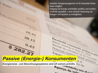 Gezieltes Energiemanagement ist für Haushalte bisher
                                       kaum möglich.
                                       Umgang mit Energie unmittelbar greifbar und sinnlich
                                       erfahrbar gestalten + eine einfache Steuerung von
                                       Anlagen und Systeme zu ermöglichen.




Passive (Energie-) Konsumenten
Energiemess- und Abrechnungssysteme sind oft extrem primitiv.
 