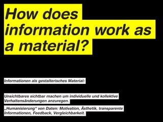 How does
information work as
a material?

Informationen als gestalterisches Material:



Unsichtbares sichtbar machen um individuelle und kollektive
Verhaltensänderungen anzuregen.

„Humanisierung“ von Daten: Motivation, Ästhetik, transparente
Informationen, Feedback, Vergleichbarkeit.
 