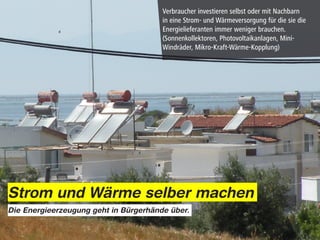Verbraucher investieren selbst oder mit Nachbarn
                                       in eine Strom- und Wärmeversorgung für die sie die
                                       Energielieferanten immer weniger brauchen.
                                       (Sonnenkollektoren, Photovoltaikanlagen, Mini-
                                       Windräder, Mikro-Kraft-Wärme-Kopplung)




Strom und Wärme selber machen
Die Energieerzeugung geht in Bürgerhände über.
 