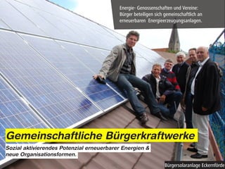 Energie- Genossenschaften und Vereine:
                                          Bürger beteiligen sich gemeinschaftlich an
                                          erneuerbaren Energieerzeugungsanlagen.




Gemeinschaftliche Bürgerkraftwerke
Sozial aktivierendes Potenzial erneuerbarer Energien &
neue Organisationsformen.

                                                                Bürgersolaranlage Eckernförde
 