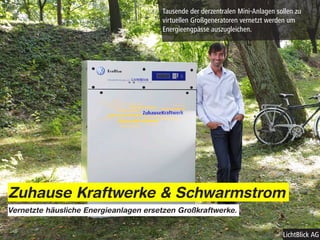 Tausende der derzentralen Mini-Anlagen sollen zu
                                       virtuellen Großgeneratoren vernetzt werden um
                                       Energieengpässe auszugleichen.




Zuhause Kraftwerke & Schwarmstrom
Vernetzte häusliche Energieanlagen ersetzen Großkraftwerke.


                                                                                LichtBlick AG
 