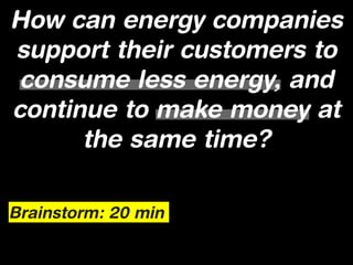 How can energy companies
support their customers to
 consume less energy, and
continue to make money at
      the same time?

Brainstorm: 20 min
 