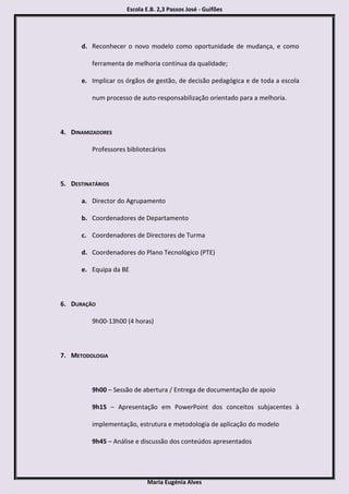 Escola E.B. 2,3 Passos José - Guifões




      d. Reconhecer o novo modelo como oportunidade de mudança, e como

          ferramenta de melhoria contínua da qualidade;

      e. Implicar os órgãos de gestão, de decisão pedagógica e de toda a escola

          num processo de auto-responsabilização orientado para a melhoria.



4. DINAMIZADORES

          Professores bibliotecários



5. DESTINATÁRIOS

      a. Director do Agrupamento

      b. Coordenadores de Departamento

      c. Coordenadores de Directores de Turma

      d. Coordenadores do Plano Tecnológico (PTE)

      e. Equipa da BE



6. DURAÇÃO

          9h00-13h00 (4 horas)



7. METODOLOGIA



          9h00 – Sessão de abertura / Entrega de documentação de apoio

          9h15 – Apresentação em PowerPoint dos conceitos subjacentes à

          implementação, estrutura e metodologia de aplicação do modelo

          9h45 – Análise e discussão dos conteúdos apresentados




                             Maria Eugénia Alves
 