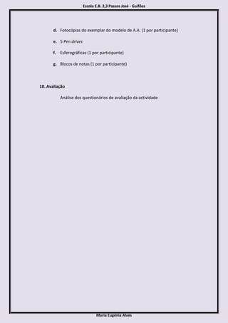Escola E.B. 2,3 Passos José - Guifões




       d. Fotocópias do exemplar do modelo de A.A. (1 por participante)

       e. 5 Pen drives

       f. Esferográficas (1 por participante)

       g. Blocos de notas (1 por participante)



10. Avaliação

          Análise dos questionários de avaliação da actividade




                                Maria Eugénia Alves
 