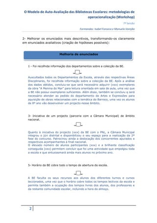 O Modelo de Auto-Avaliação das Bibliotecas Escolares: metodologias de
                                        operacionalização (Workshop)
                                                                           7ª Sessão
                                         Formandas: Isabel Fonseca e Manuela Varejão


2- Melhorar os enunciados mais descritivos, transformando-os claramente
em enunciados avaliativos (criação de hipóteses possíveis):


                          Melhoria de enunciados



   1 - Foi recolhida informação dos departamentos sobre a colecção da BE.



   Auscultados todos os Departamentos da Escola, através das respectivas Áreas
   Disciplinares, foi recolhida informação sobre a colecção da BE. Após a análise
   dos dados obtidos, concluiu-se que será necessário adquirir (xxx) exemplares
   da obra “A Menina do Mar” para leitura orientada em sala de aula, uma vez que
   a BE não possui exemplares suficientes. Além disso, também se concluiu q será
   necessário atender ao pedido do departamento de Artes e Expressões para
   aquisição de obras relacionadas com a temática do Barroco, uma vez os alunos
   de 8º ano vão desenvolver um projecto nesse âmbito.



   3- Iniciativa de um projecto (parceria com a Câmara Municipal) de âmbito
   nacional.



   Quanto à iniciativa do projecto (xxx) da BE com o PNL, a Câmara Municipal
   integrou o júri distrital e disponibilizou o seu espaço para a realização da 2ª
   fase do concurso. Patrocinou ainda a deslocação dos concorrentes apurados e
   respectivos acompanhantes à final nacional.
   O elevado número de alunos participantes (xxx) e a brilhante classificação
   conseguida (xxx) permitem concluir que foi uma actividade que empolgou toda
   a escola e que entusiasmará ainda mais alunos no próximo ano.



   5- Horário da BE cobre todo o tempo de abertura da escola.



   A BE faculta os seus recursos aos alunos dos diferentes turnos e cursos
   leccionados, uma vez que o horário cobre todos os tempos lectivos da escola e
   permite também a ocupação dos tempos livres dos alunos, dos professores e
   da restante comunidade escolar, incluindo a hora do almoço.




    2
 
