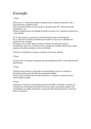 Execução
1ª Parte

Iniciar com o 1º slide referenciando a mudança como condição essencial da vida e,
necessariamente, também das BE.
Aproveitar para lembrar os novos desafios colocados pelas TIC, obsolescência das
competências, etc.
Chamar a atenção para a necessidade de definir um rumo e de o controlar sob pena de se
“estar perdido”

No 2º slide começar a questionar a avaliação fazendo surgir as interrogações.
No 3ª questionar as funções da biblioteca até definir as 4 que são as abordadas no
modelo de auto avaliação.
Prosseguir com os slides dando as pistas de reflexão de cada um dos pontos.
No penúltimo slide rever as funções e fazer a proposta de trabalho. Referir que a tabela
proposta é facultativa podendo ou não ser utilizada.

Proceder à formação dos 4 grupos e distribuir os textos de reflexão.

2ª Parte

Circular entre os 4 grupos assegurando que não há dispersão inútil e removendo dúvidas
paralisadoras.

3ª Parte

Solicitar sucessivamente a cada grupo uma apresentação oral (se as condições o
permitirem poderá ser produzida uma apresentação digital).
Suscitar mais contributos dos restantes elementos e, se possível, sintetizá-los num
suporte digital ou papel.

4ª Parte
Apresentar o modelo de autoavaliação proposto pela RBE verificando os factores de
avaliação não considerados pelo painel bem como aqueles que tenham sugido e não
contemplados no modelo. Questionar o porquê de cada uma das situações e deixar em
aberto a resposta(s)
 