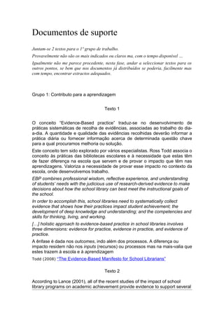 Documentos de suporte
Juntam-se 2 textos para o 1º grupo de trabalho.
Provavelmente não são os mais indicados ou claros ma, com o tempo disponível …
Igualmente não me parece procedente, nesta fase, andar a seleccionar textos para os
outros pontos, se bem que nos documentos já distribuídos se poderia, facilmente mas
com tempo, encontrar extractos adequados.



Grupo 1: Contributo para a aprendizagem


                                       Texto 1


O conceito “Evidence-Based practice” traduz-se no desenvolvimento de
práticas sistemáticas de recolha de evidências, associadas ao trabalho do dia-
a-dia. A quantidade e qualidade das evidências recolhidas deverão informar a
prática diária ou fornecer informação acerca de determinada questão chave
para a qual procuramos melhoria ou solução.
Este conceito tem sido explorado por vários especialistas. Ross Todd associa o
conceito às práticas das bibliotecas escolares e à necessidade que estas têm
de fazer diferença na escola que servem e de provar o impacto que têm nas
aprendizagens. Valoriza a necessidade de provar esse impacto no contexto da
escola, onde desenvolvemos trabalho.
EBP combines professional wisdom, reflective experience, and understanding
of students’ needs with the judicious use of research-derived evidence to make
decisions about how the school library can best meet the instructional goals of
the school.
In order to accomplish this, school libraries need to systematically collect
evidence that shows how their practices impact student achievement; the
development of deep knowledge and understanding; and the competencies and
skills for thinking, living, and working.
[…] holistic approach to evidence-based practice in school libraries involves
three dimensions: evidence for practice, evidence in practice, and evidence of
practice.
A ênfase é dada nos outcomes, indo além dos processos. A diferença ou
impacto residem não nos inputs (recursos) ou processos mas na mais-valia que
estes trazem à escola e à aprendizagem
Todd (2008) “The   Evidence-Based Manifesto for School Librarians”

                                       Texto 2

According to Lance (2001), all of the recent studies of the impact of school
library programs on academic achievement provide evidence to support several
 