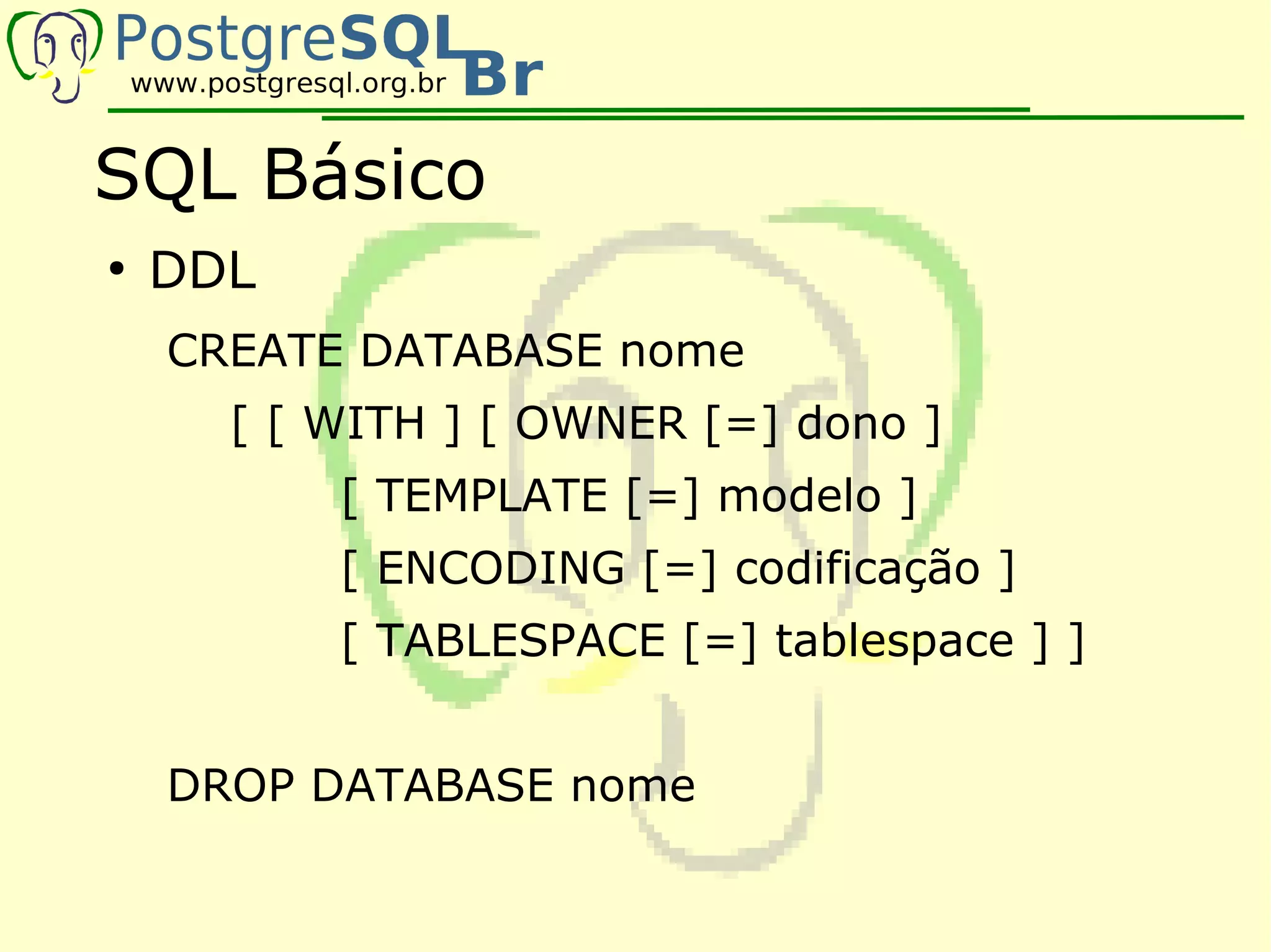 SQL Básico
●
    DDL
    CREATE DATABASE nome
      [ [ WITH ] [ OWNER [=] dono ]
          [ TEMPLATE [=] modelo ]
          [ ENCODING [=] codificação ]
          [ TABLESPACE [=] tablespace ] ]


    DROP DATABASE nome
 