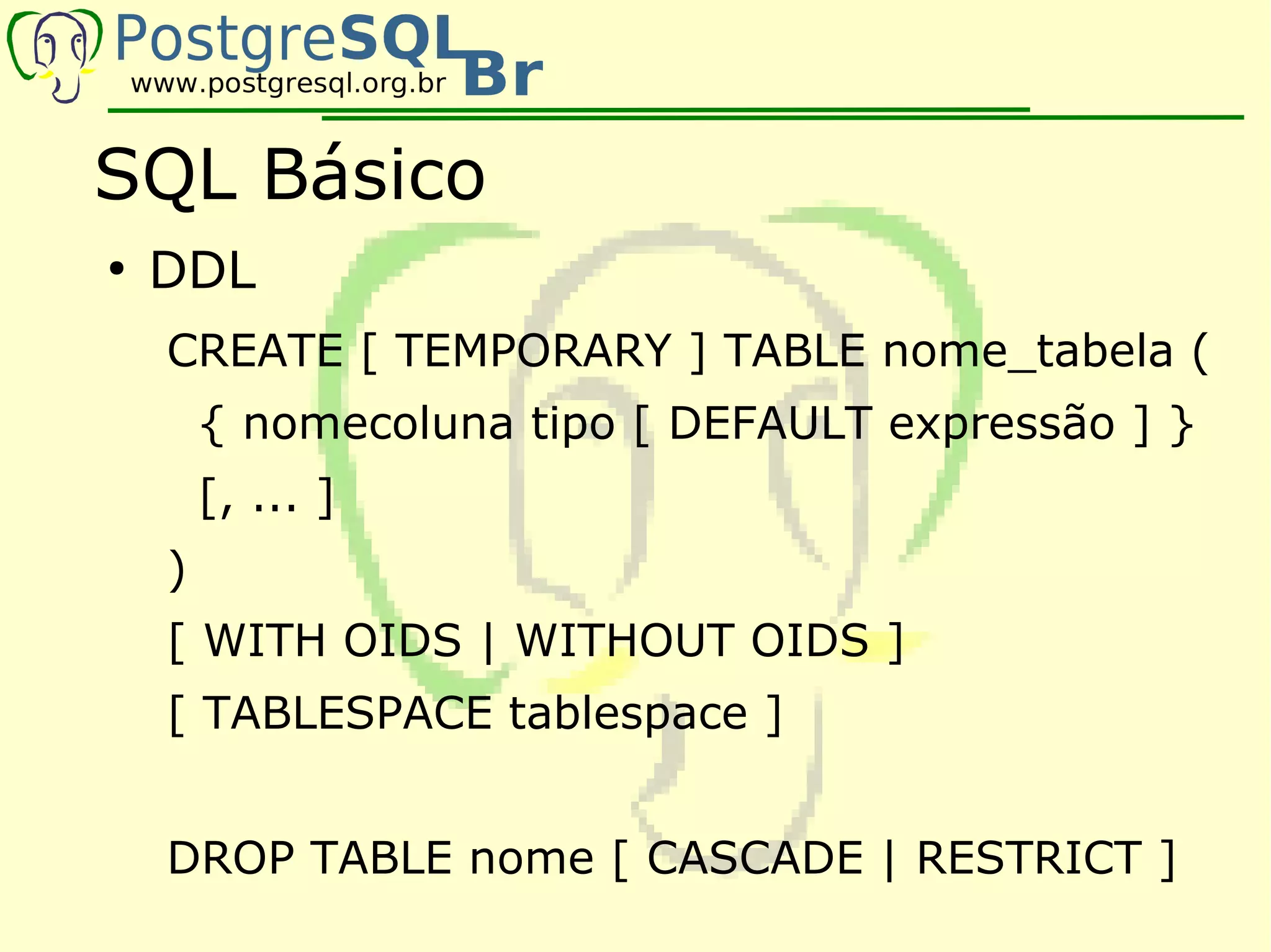 SQL Básico
●
    DDL
    CREATE [ TEMPORARY ] TABLE nome_tabela (
        { nomecoluna tipo [ DEFAULT expressão ] }
        [, ... ]
    )
    [ WITH OIDS | WITHOUT OIDS ]
    [ TABLESPACE tablespace ]


    DROP TABLE nome [ CASCADE | RESTRICT ]
 
