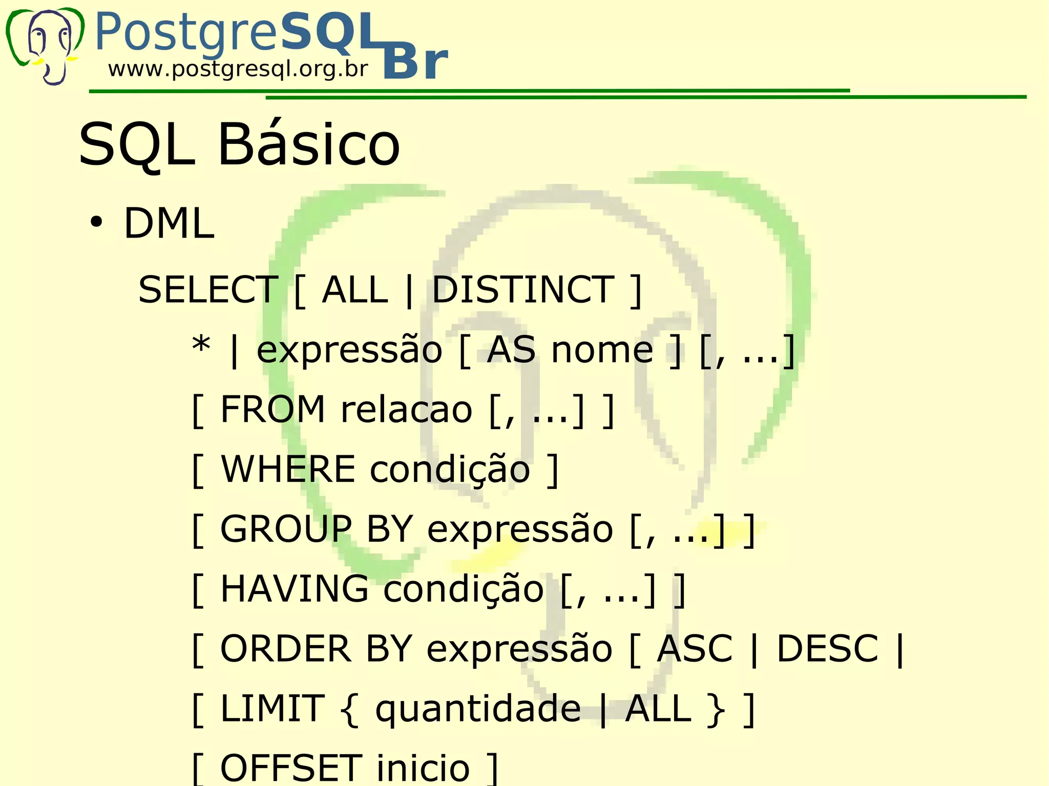 SQL Básico
●
    DML
    SELECT [ ALL | DISTINCT ]
      * | expressão [ AS nome ] [, ...]
      [ FROM relacao [, ...] ]
      [ WHERE condição ]
      [ GROUP BY expressão [, ...] ]
      [ HAVING condição [, ...] ]
      [ ORDER BY expressão [ ASC | DESC |
      [ LIMIT { quantidade | ALL } ]
      [ OFFSET inicio ]
 