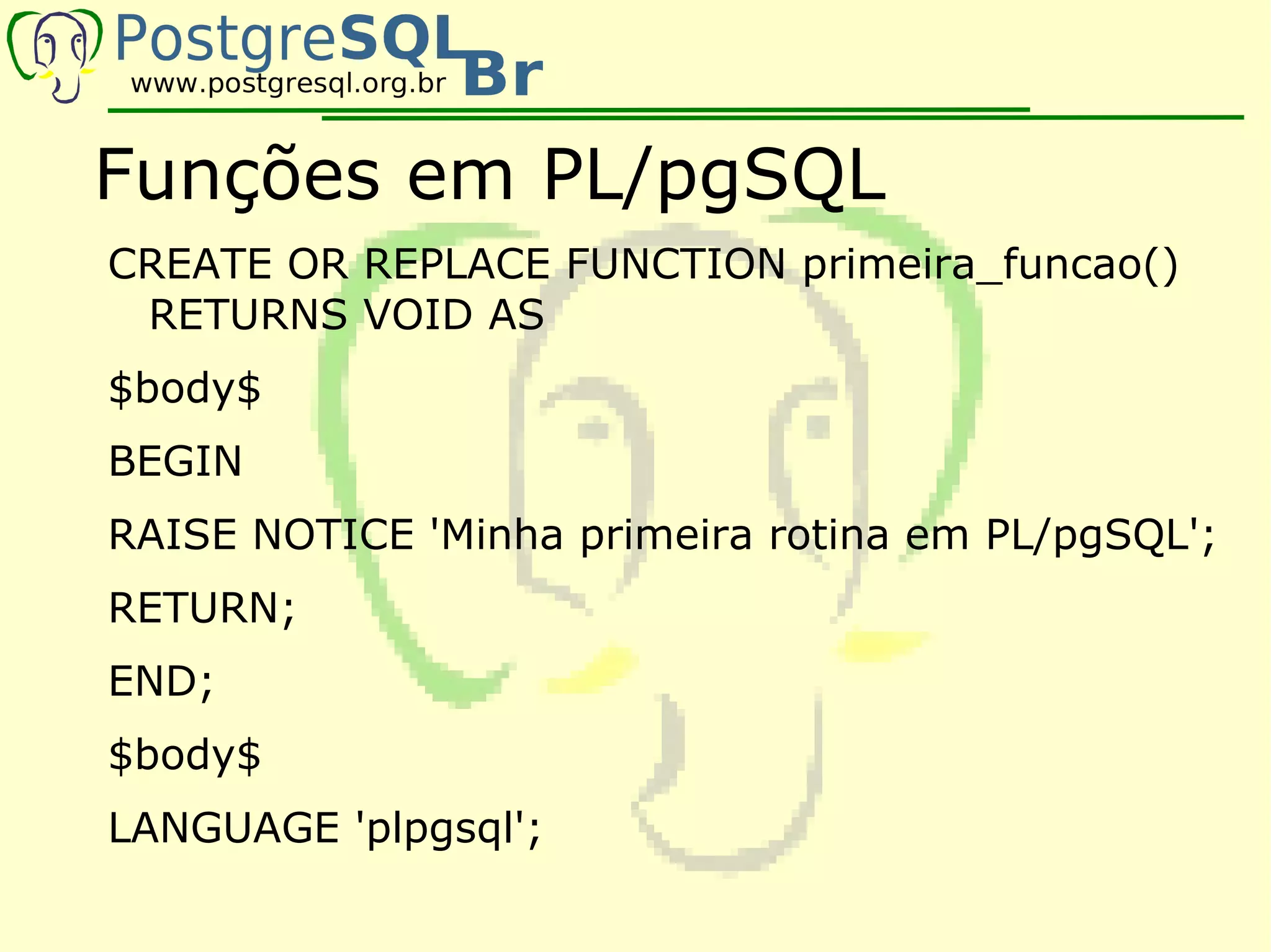 Funções em PL/pgSQL
CREATE OR REPLACE FUNCTION primeira_funcao()
 RETURNS VOID AS
$body$
BEGIN
RAISE NOTICE 'Minha primeira rotina em PL/pgSQL';
RETURN;
END;
$body$
LANGUAGE 'plpgsql';
 