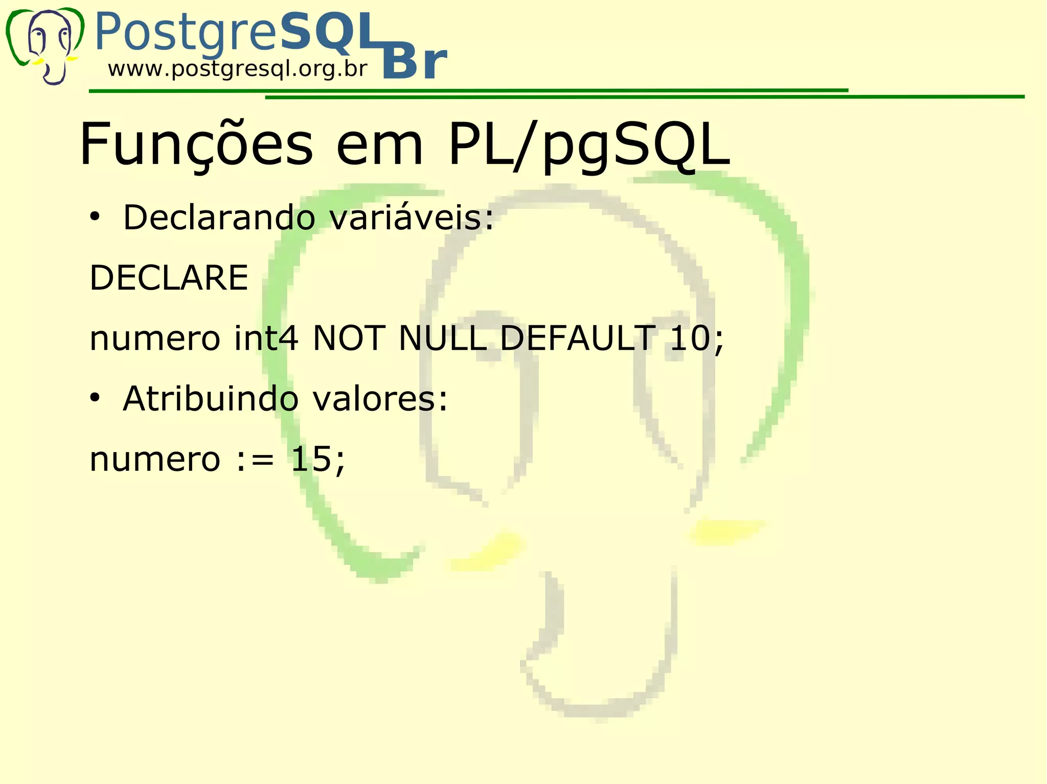 Funções em PL/pgSQL
●
    Declarando variáveis:
DECLARE
numero int4 NOT NULL DEFAULT 10;
●
    Atribuindo valores:
numero := 15;
 