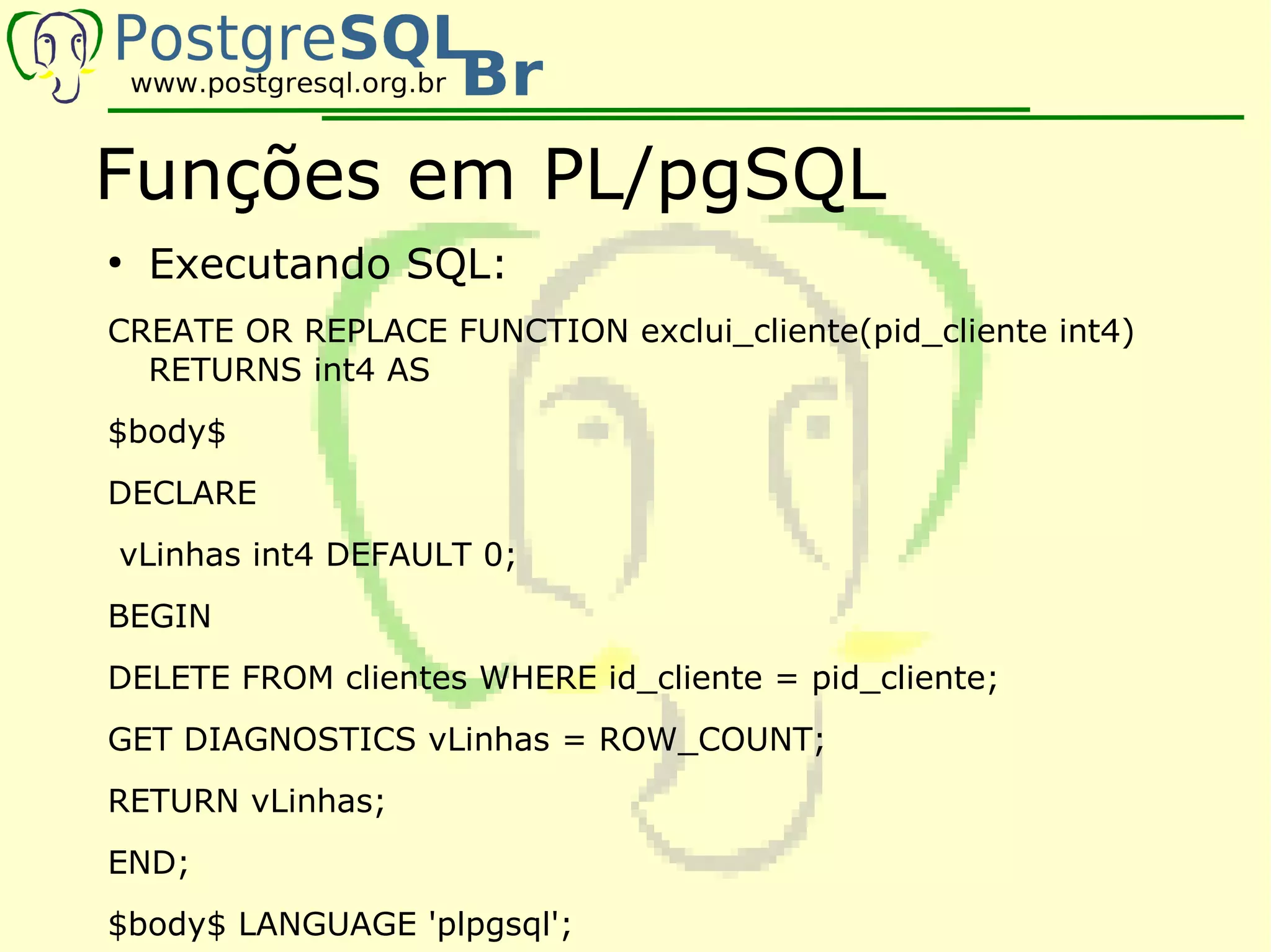Funções em PL/pgSQL
●
    Executando SQL:
CREATE OR REPLACE FUNCTION exclui_cliente(pid_cliente int4)
  RETURNS int4 AS
$body$
DECLARE
vLinhas int4 DEFAULT 0;
BEGIN
DELETE FROM clientes WHERE id_cliente = pid_cliente;
GET DIAGNOSTICS vLinhas = ROW_COUNT;
RETURN vLinhas;
END;
$body$ LANGUAGE 'plpgsql';
 