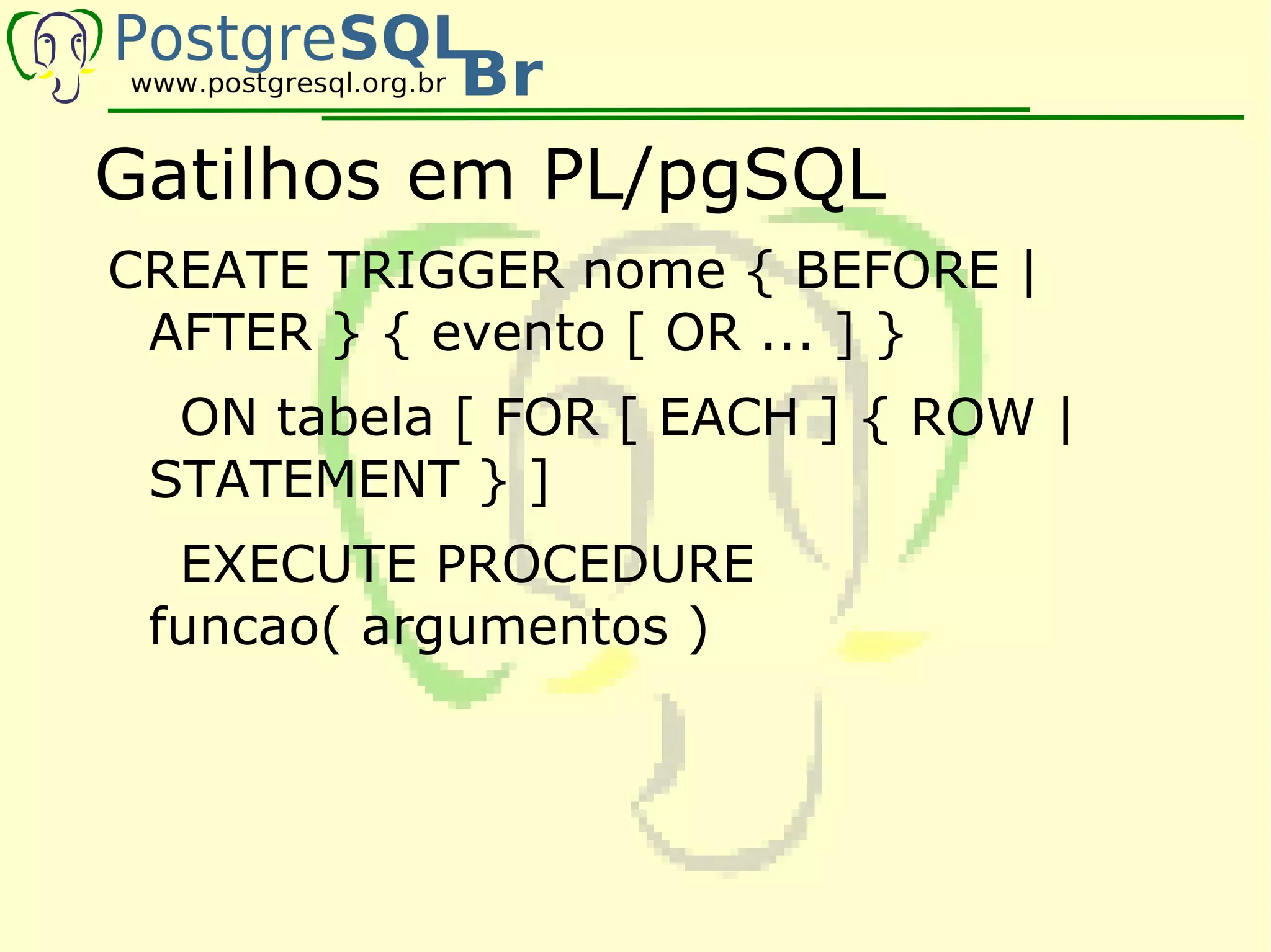 Gatilhos em PL/pgSQL
CREATE TRIGGER nome { BEFORE |
 AFTER } { evento [ OR ... ] }
  ON tabela [ FOR [ EACH ] { ROW |
 STATEMENT } ]
  EXECUTE PROCEDURE
 funcao( argumentos )
 
