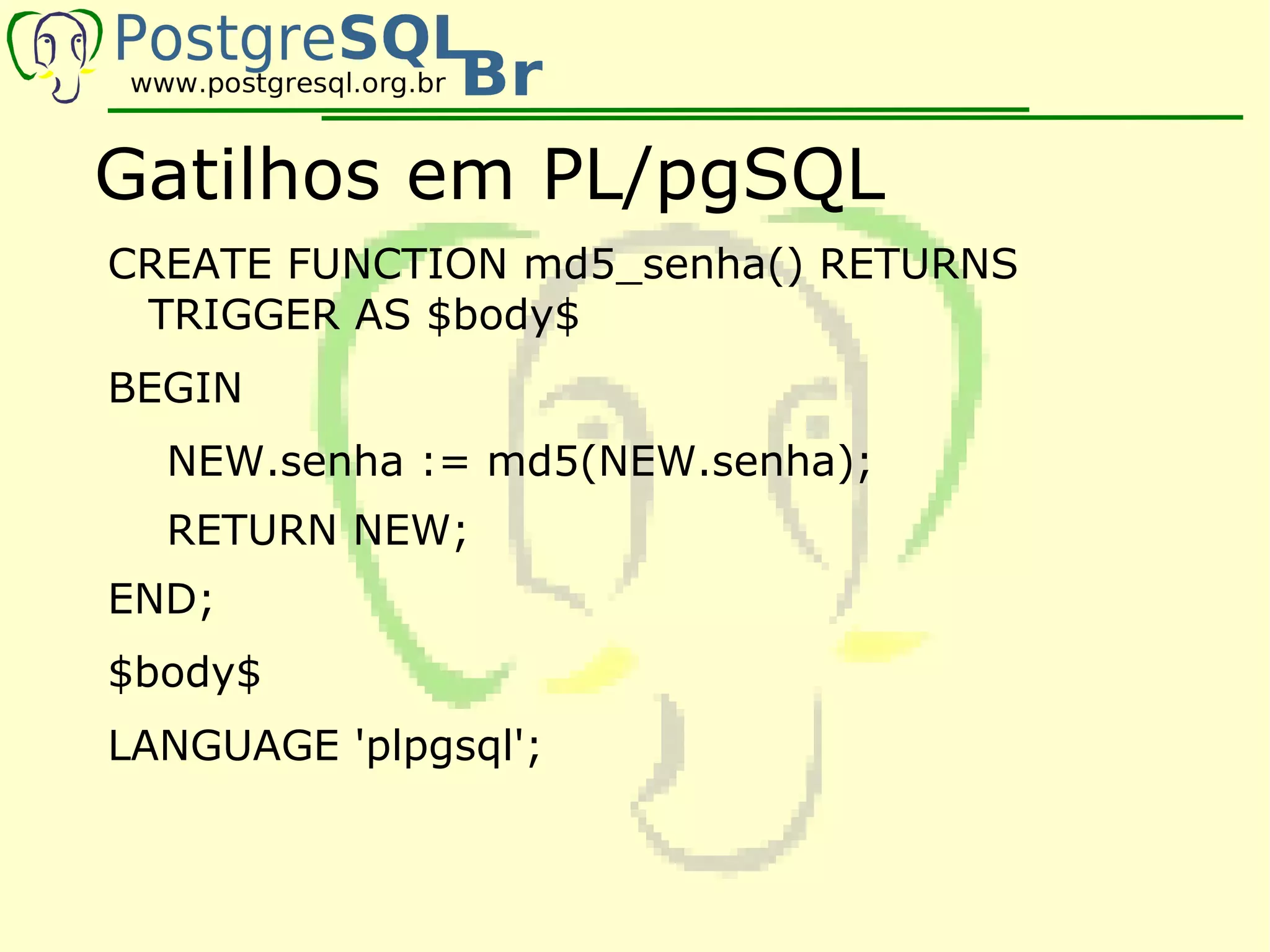 Gatilhos em PL/pgSQL
CREATE FUNCTION md5_senha() RETURNS
 TRIGGER AS $body$
BEGIN
  NEW.senha := md5(NEW.senha);
  RETURN NEW;
END;
$body$
LANGUAGE 'plpgsql';
 