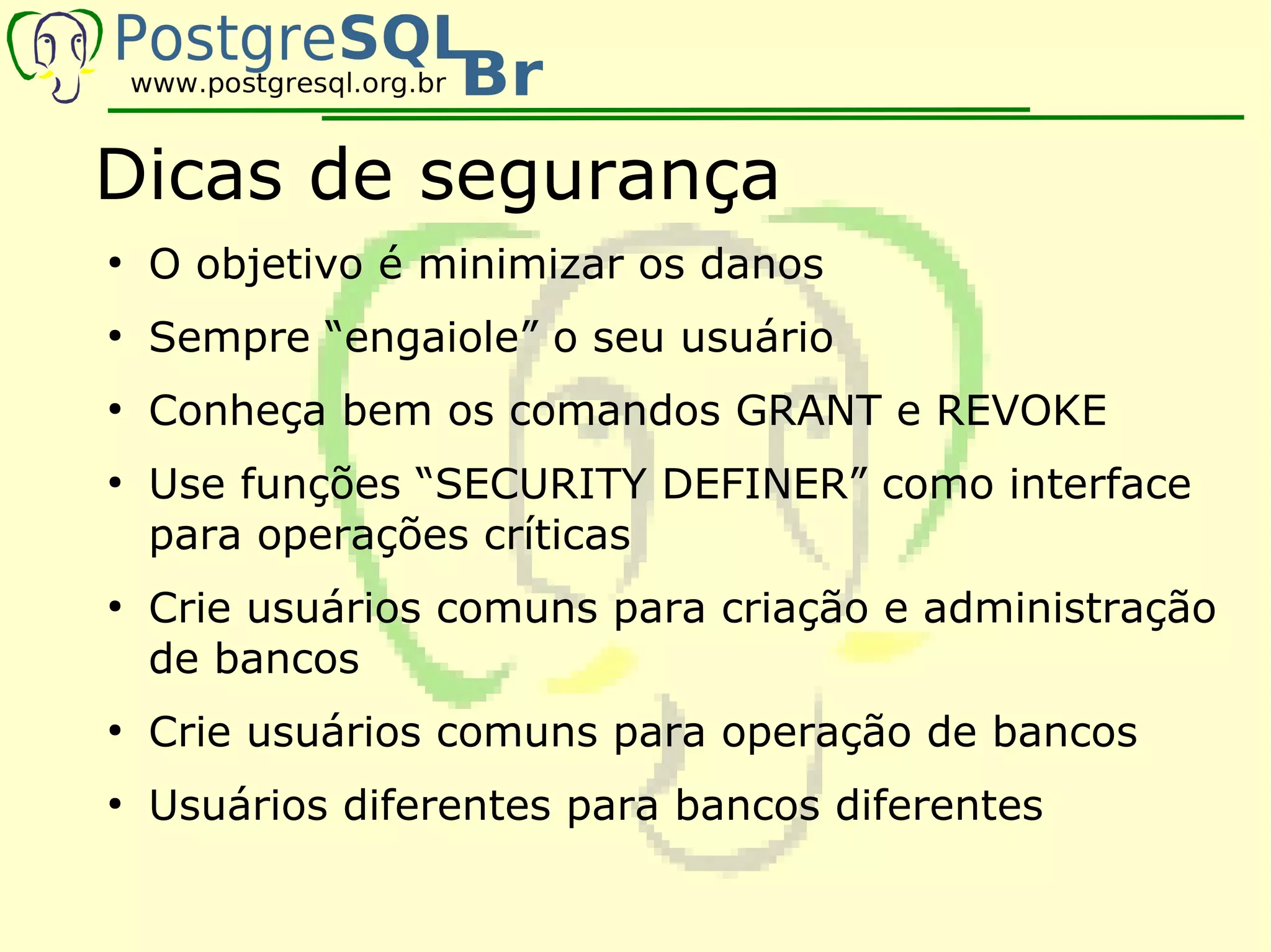Dicas de segurança
●
    O objetivo é minimizar os danos
●
    Sempre “engaiole” o seu usuário
●
    Conheça bem os comandos GRANT e REVOKE
●
    Use funções “SECURITY DEFINER” como interface
    para operações críticas
●
    Crie usuários comuns para criação e administração
    de bancos
●
    Crie usuários comuns para operação de bancos
●
    Usuários diferentes para bancos diferentes
 