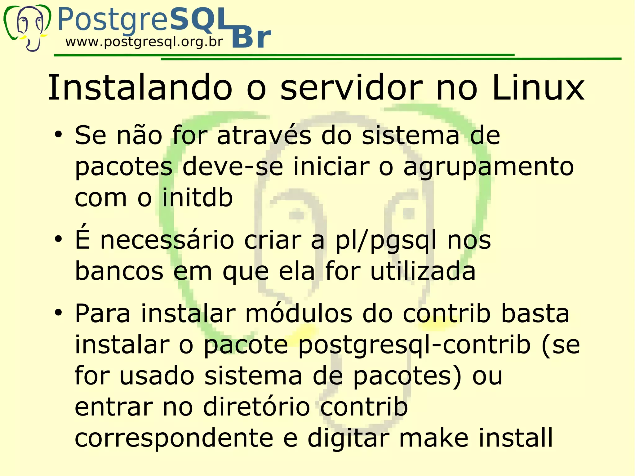 Instalando o servidor no Linux
●
    Se não for através do sistema de
    pacotes deve-se iniciar o agrupamento
    com o initdb
●
    É necessário criar a pl/pgsql nos
    bancos em que ela for utilizada
●
    Para instalar módulos do contrib basta
    instalar o pacote postgresql-contrib (se
    for usado sistema de pacotes) ou
    entrar no diretório contrib
    correspondente e digitar make install
 