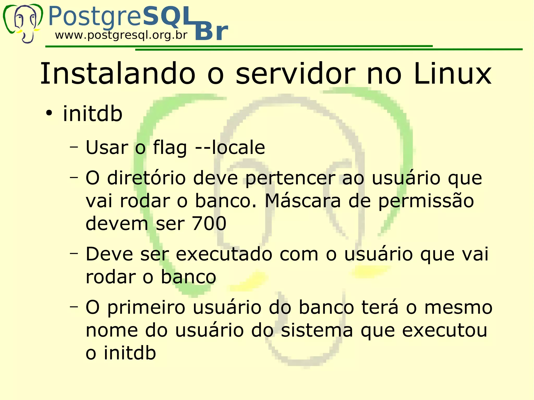 Instalando o servidor no Linux
●
    initdb
    –   Usar o flag --locale
    –   O diretório deve pertencer ao usuário que
        vai rodar o banco. Máscara de permissão
        devem ser 700
    –   Deve ser executado com o usuário que vai
        rodar o banco
    –   O primeiro usuário do banco terá o mesmo
        nome do usuário do sistema que executou
        o initdb
 