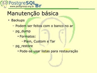 Manutenção básica
●
    Backups
    –   Podem ser feitos com o banco no ar
    –   pg_dump
         ●
             Formatos:
             Plain, Custom e Tar
              –
    –   pg_restore
         ●
             Pode-se usar listas para restauração
 