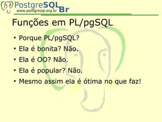 Funções em PL/pgSQL
●
    Porque PL/pgSQL?
●
    Ela é bonita? Não.
●
    Ela é OO? Não.
●
    Ela é popular? Não.
●
    Mesmo assim ela é ótima no que faz!
 