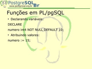 Funções em PL/pgSQL
●
    Declarando variáveis:
DECLARE
numero int4 NOT NULL DEFAULT 10;
●
    Atribuindo valores:
numero := 15;
 